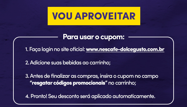 VOU APROVEITAR  | Para usar o cupom: 1- Faça login no site oficial: www.nescafe-dolcegusto.com.br. 2- Adicione suas bebidas ao carrinho: 3- Antes de finalizar as compras, insira o cupom no campo resgatar códigos promocionais no carrinho; 4- Pronto! Seu desconto será aplicado automaticamente.